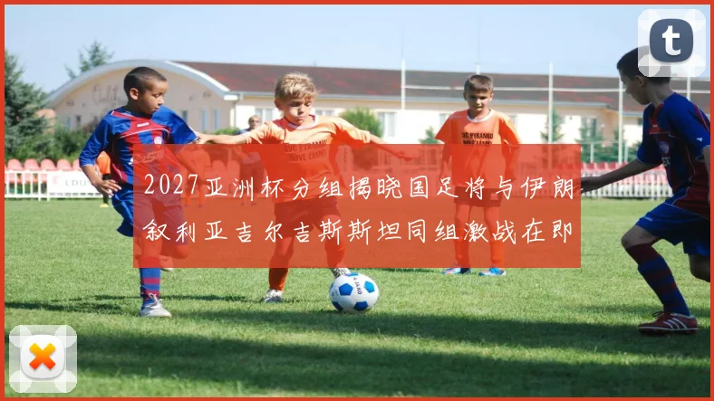 2027亚洲杯分组揭晓国足将与伊朗叙利亚吉尔吉斯斯坦同组激战在即