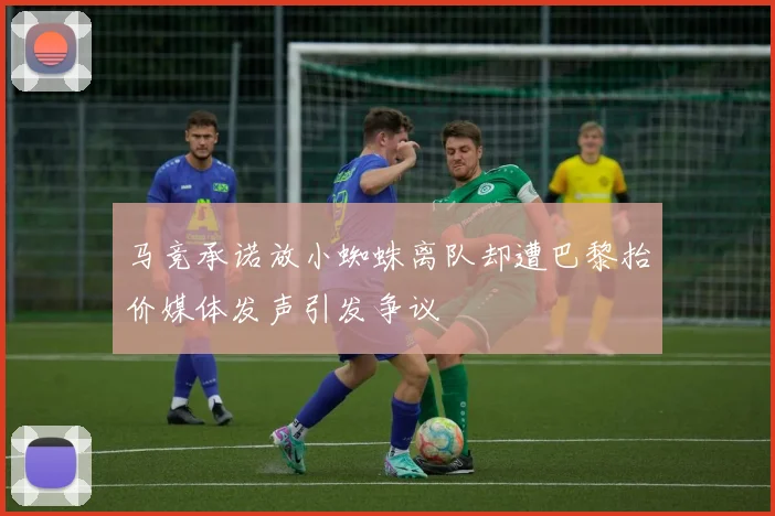 马竞承诺放小蜘蛛离队却遭巴黎抬价媒体发声引发争议
