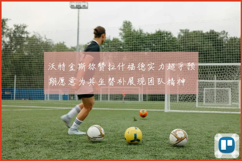沃特金斯称赞拉什福德实力超乎预期愿意为其坐替补展现团队精神
