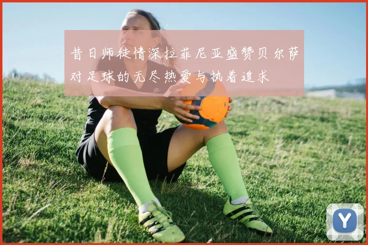 昔日师徒情深拉菲尼亚盛赞贝尔萨对足球的无尽热爱与执着追求