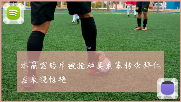 水晶宫怒斥被抢劫奥利塞转会拜仁后表现惊艳