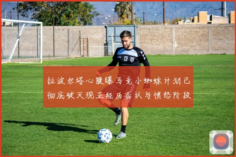 拉波尔塔心腹曝马竞小蜘蛛计划已彻底破灭现正经历否认与愤怒阶段