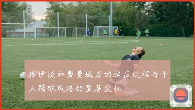 格伊谈加盟曼城后的适应过程与个人踢球风格的显著变化