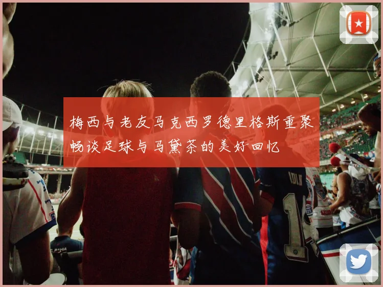 梅西与老友马克西罗德里格斯重聚畅谈足球与马黛茶的美好回忆