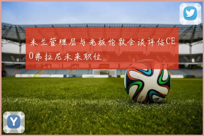 米兰管理层与老板伦敦会谈评估CEO弗拉尼未来职位