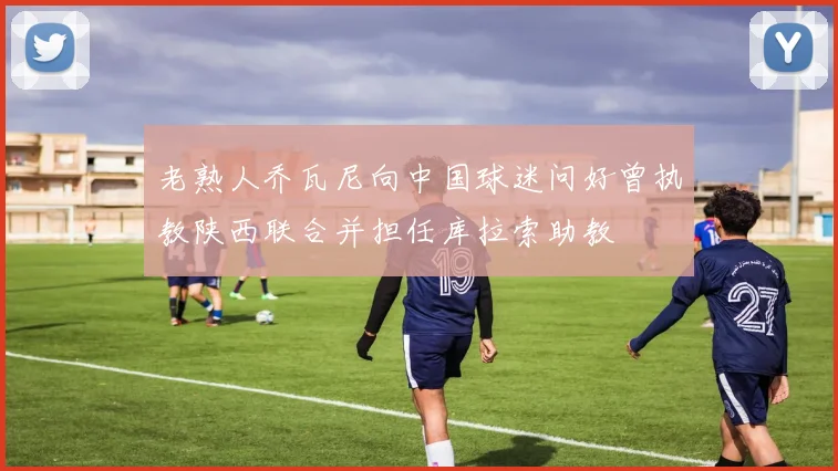 老熟人乔瓦尼向中国球迷问好曾执教陕西联合并担任库拉索助教