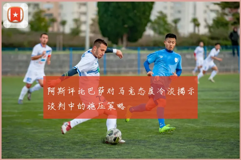 阿斯评论巴萨对马竞态度冷淡揭示谈判中的施压策略