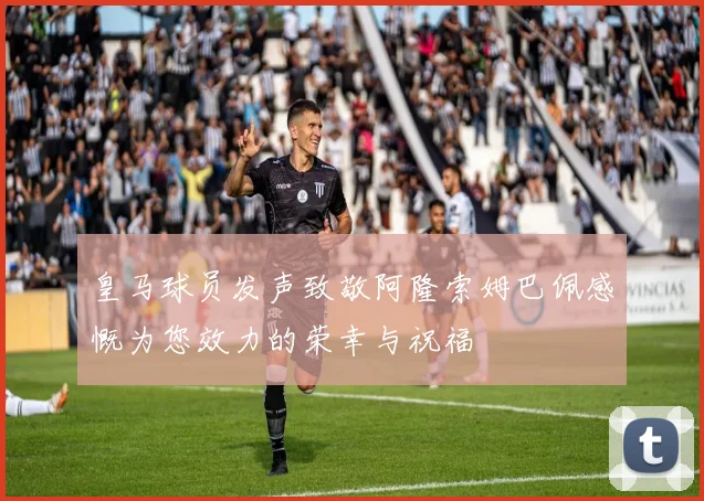 皇马球员发声致敬阿隆索姆巴佩感慨为您效力的荣幸与祝福