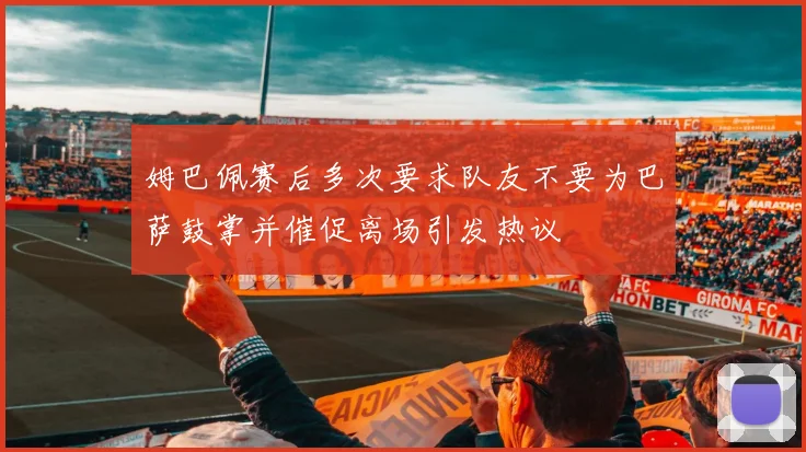 姆巴佩赛后多次要求队友不要为巴萨鼓掌并催促离场引发热议