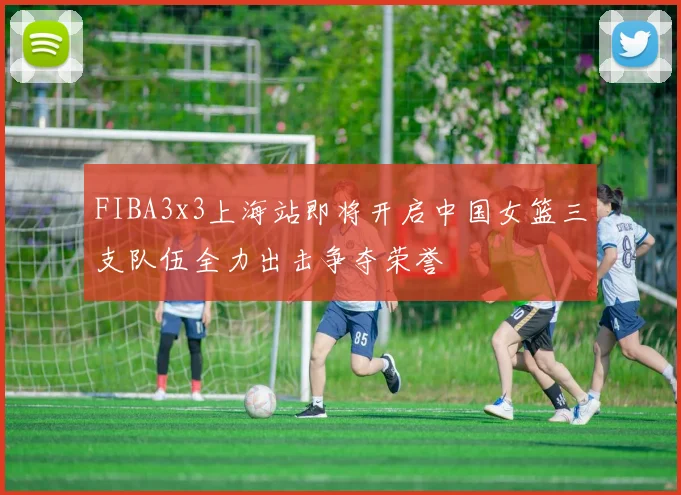 FIBA3x3上海站即将开启中国女篮三支队伍全力出击争夺荣誉